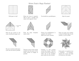 Robert Neale’s Magic Pinwheel
Fold paper in half Bring one corner to opposite
edge to form a triangle and
repeat with opposite corner
You should see a parallelogram Open the paper
Fold top two corners to the
center and ﬂip the paper over
Push the large triangular
region inside
Flatten the parallelogram to
complete the module.
Make seven more modules.
Insert one piece into another
so that the folded edge of each
module is on the outside
Be sure to tuck the inside piece
as far into the fold as possible
Tuck the corners of the outside
module into the groove of the
inside module as snuggly as
possible
Continue to add modules
around the octagon. Tuck the
corners of the last module on
either side of the parallelo-
gram inside the ﬁrst module.
Push gently to transform into
a pinwheel. If necessary,
sharpen the creases and slide
it in and out a few times.
 