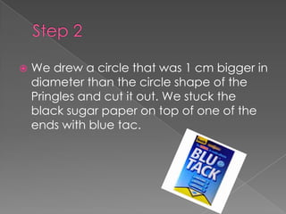 Step 2We drew a circle that was 1 cm bigger in diameter than the circle shape of the Pringles and cut it out. We stuck the black sugar paper on top of one of the ends with blue tac.