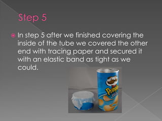 Step 5 In step 5 after we finished covering the inside of the tube we covered the other end with tracing paper and secured it with an elastic band as tight as we could.