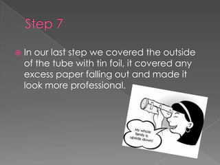 Step 7In our last step we covered the outside of the tube with tin foil, it covered any excess paper falling out and made it look more professional.