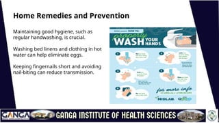 Home Remedies and Prevention
Maintaining good hygiene, such as
regular handwashing, is crucial.
Washing bed linens and clothing in hot
water can help eliminate eggs.
Keeping fingernails short and avoiding
nail-biting can reduce transmission.
 