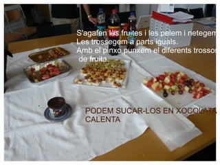 S'agafen les fruites i les pelem i netegem. Les trossegem a parts iguals. Amb el pinxo punxem el diferents trossos de fruita. PODEM SUCAR-LOS EN XOCOLATA  CALENTA 