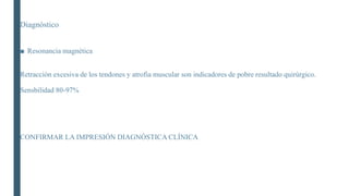 Diagnóstico
■ Resonancia magnética
Retracciòn excesiva de los tendones y atrofia muscular son indicadores de pobre resultado quirúrgico.
Sensbilidad 80-97%
CONFIRMAR LA IMPRESIÓN DIAGNÓSTICA CLÍNICA
 