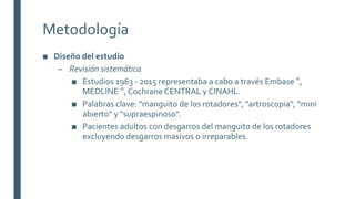 Metodología
■ Diseño del estudio
– Revisión sistemática
■ Estudios 1963 - 2015 representaba a cabo a través Embase ®,
MEDLINE ®, Cochrane CENTRAL y CINAHL.
■ Palabras clave: "manguito de los rotadores", "artroscopia", "mini
abierto" y "supraespinoso".
■ Pacientes adultos con desgarros del manguito de los rotadores
excluyendo desgarros masivos o irreparables.
 