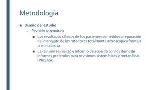 Metodología
■ Diseño del estudio
– Revisión sistemática
■ Los resultados clínicos de los pacientes sometidos a reparación
del manguito de los rotadores totalmente artroscópica frente a
la miniabierta.
■ La revisión se realizó e informó de acuerdo con los ítems de
informes preferidos para revisiones sistemáticas y metanálisis
(PRISMA).
 