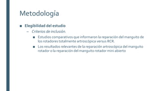 Metodología
■ Elegibilidad del estudio
– Criterios de inclusión.
■ Estudios comparativos que informaron la reparación del manguito de
los rotadores totalmente artroscópica versus RCR.
■ Los resultados relevantes de la reparación artroscópica del manguito
rotador o la reparación del manguito rotador mini abierto
 