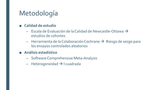 Metodología
■ Calidad de estudio
– Escala de Evaluación de la Calidad de Newcastle-Ottawa 
estudios de cohortes
– Herramienta de la ColaboraciónCochrane  Riesgo de sesgo para
los ensayos controlados aleatorios
■ Análisis estadístico
– Software Comprehensive Meta-Analysis
– Heterogeneidad  I cuadrada
 