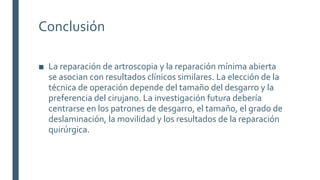 Conclusión
■ La reparación de artroscopia y la reparación mínima abierta
se asocian con resultados clínicos similares. La elección de la
técnica de operación depende del tamaño del desgarro y la
preferencia del cirujano. La investigación futura debería
centrarse en los patrones de desgarro, el tamaño, el grado de
deslaminación, la movilidad y los resultados de la reparación
quirúrgica.
 