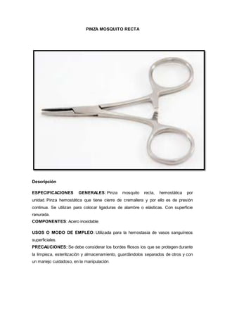 PINZA MOSQUITO RECTA
Descripción
ESPECIFICACIONES GENERALES: Pinza mosquito recta, hemostática por
unidad. Pinza hemostática que tiene cierre de cremallera y por ello es de presión
continua. Se utilizan para colocar ligaduras de alambre o elásticas. Con superficie
ranurada.
COMPONENTES: Acero inoxidable
USOS O MODO DE EMPLEO: Utilizada para la hemostasia de vasos sanguíneos
superficiales.
PRECAUCIONES: Se debe considerar los bordes filosos los que se protegen durante
la limpieza, esterilización y almacenamiento, guardándolos separados de otros y con
un manejo cuidadoso, en la manipulación.
 