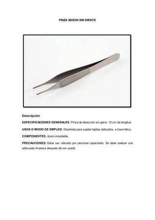 PINZA ADSON SIN DIENTE
Descripción
ESPECIFICACIONES GENERALES: Pinza de disección sin garra. 12 cm de longitud.
USOS O MODO DE EMPLEO: Diseñada para sujetar tejidos delicados, a traumática.
COMPONENTES: Acero inoxidable.
PRECAUCIONES: Debe ser utilizado por personal capacitado. Se debe realizar una
adecuada limpieza después de ser usado.
 