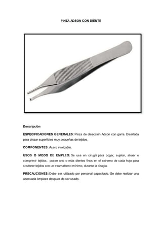 PINZA ADSON CON DIENTE
Descripción
ESPECIFICACIONES GENERALES: Pinza de disección Adson con garra. Diseñada
para pinzar superficies muy pequeñas de tejidos.
COMPONENTES: Acero inoxidable.
USOS O MODO DE EMPLEO: Se usa en cirugía para coger, sujetar, atraer o
comprimir tejidos, posee uno o más dientes finos en el extremo de cada hoja para
sostener tejidos con un traumatismo mínimo, durante la cirugía.
PRECAUCIONES: Debe ser utilizado por personal capacitado. Se debe realizar una
adecuada limpieza después de ser usado.
 
