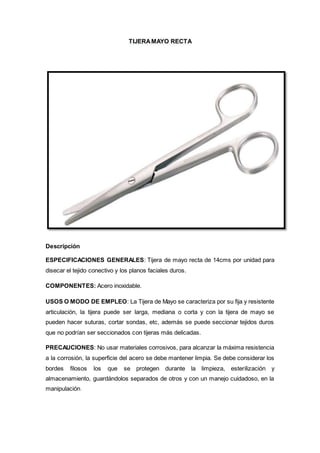 TIJERAMAYO RECTA
Descripción
ESPECIFICACIONES GENERALES: Tijera de mayo recta de 14cms por unidad para
disecar el tejido conectivo y los planos faciales duros.
COMPONENTES: Acero inoxidable.
USOS O MODO DE EMPLEO: La Tijera de Mayo se caracteriza por su fija y resistente
articulación, la tijera puede ser larga, mediana o corta y con la tijera de mayo se
pueden hacer suturas, cortar sondas, etc, además se puede seccionar tejidos duros
que no podrían ser seccionados con tijeras más delicadas.
PRECAUCIONES: No usar materiales corrosivos, para alcanzar la máxima resistencia
a la corrosión, la superficie del acero se debe mantener limpia. Se debe considerar los
bordes filosos los que se protegen durante la limpieza, esterilización y
almacenamiento, guardándolos separados de otros y con un manejo cuidadoso, en la
manipulación.
 