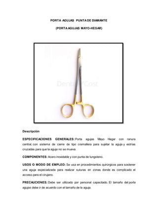 PORTA AGUJAS PUNTADE DIAMANTE
(PORTAAGUJAS MAYO-HEGAR)
Descripción
ESPECIFICACIONES GENERALES: Porta agujas Mayo Hegar con ranura
central, con sistema de cierre de tipo cremallera para sujetar la aguja y estrías
cruzadas para que la aguja no se mueva.
COMPONENTES: Acero inoxidable y con punta de tungsteno.
USOS O MODO DE EMPLEO: Se usa en procedimientos quirúrgicos para sostener
una aguja especializada para realizar suturas en zonas donde es complicado el
acceso para el cirujano.
PRECAUCIONES: Debe ser utilizado por personal capacitado. El tamaño del porta
agujas debe ir de acuerdo con el tamaño de la aguja.
 