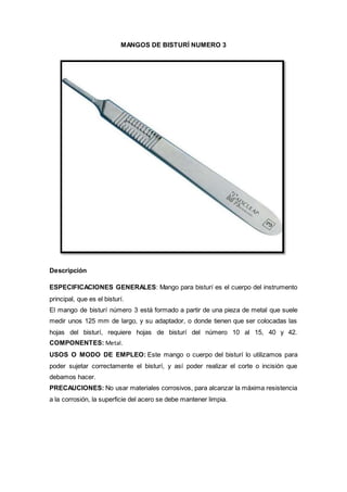 MANGOS DE BISTURÍ NUMERO 3
Descripción
ESPECIFICACIONES GENERALES: Mango para bisturí es el cuerpo del instrumento
principal, que es el bisturí.
El mango de bisturí número 3 está formado a partir de una pieza de metal que suele
medir unos 125 mm de largo, y su adaptador, o donde tienen que ser colocadas las
hojas del bisturí, requiere hojas de bisturí del número 10 al 15, 40 y 42.
COMPONENTES: Metal.
USOS O MODO DE EMPLEO: Este mango o cuerpo del bisturí lo utilizamos para
poder sujetar correctamente el bisturí, y así poder realizar el corte o incisión que
debamos hacer.
PRECAUCIONES: No usar materiales corrosivos, para alcanzar la máxima resistencia
a la corrosión, la superficie del acero se debe mantener limpia.
 