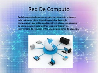Red De Computo
Red de computadoras es un grupo de dos o más sistemas
informáticos y otros dispositivos de hardware de
computación que están unidos entre sí a través de canales
de comunicación para facilitar la comunicación y el
intercambio de recursos entre una amplia gama de usuarios.
 