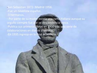 -San Sebastian 1872- Madrid 1956.
-Fue un novelista español.
-3 hermanos.
- Por parte de su madre existía una rama Italiana aunque su
orgullo siempre fue por se descendencia vasca.
-Publica sus primeros libros en 1900 tras una serie de
colaboraciones en diarios y revistas.
-En 1935 ingresa en la Real Academia.
 