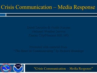 Crisis Communication – Media Response “ Crisis Communication – Media Response” Derek Deroche & Noelle Runyan National Weather Service Kansas City/Pleasant Hill, MO Presented with material from  “ The Heart In Communicating” by Richard Brundage 