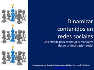 Dinamizar
                            contenidos en
                            redes sociales
             Una mirada para community managers
                       desde la Movilización social




Presentación de Rosa Cristina Parra en Pio.la – Febrero 23 de 2010
                          http://pio.la/
 