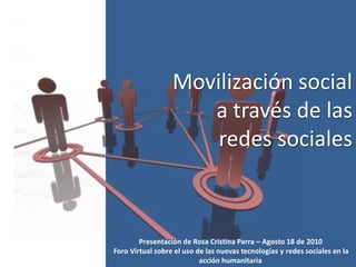 Movilización social
                     a través de las
                      redes sociales



        Presentación de Rosa Cristina Parra – Agosto 18 de 2010
Foro Virtual sobre el uso de las nuevas tecnologías y redes sociales en la
                           acción humanitaria
 