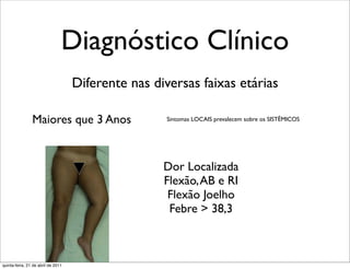 Diagnóstico Clínico
                                    Diferente nas diversas faixas etárias

                Maiores que 3 Anos                   Sintomas LOCAIS prevalecem sobre os SISTÊMICOS




                                                    Dor Localizada
                                                    Flexão, AB e RI
                                                     Flexão Joelho
                                                     Febre > 38,3



quinta-feira, 21 de abril de 2011
 