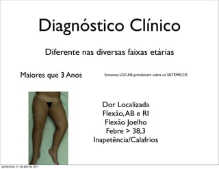 Diagnóstico Clínico
                                    Diferente nas diversas faixas etárias

                Maiores que 3 Anos                   Sintomas LOCAIS prevalecem sobre os SISTÊMICOS




                                                    Dor Localizada
                                                    Flexão, AB e RI
                                                     Flexão Joelho
                                                     Febre > 38,3
                                                 Inapetência/Calafrios


quinta-feira, 21 de abril de 2011
 