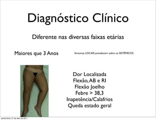 Diagnóstico Clínico
                                    Diferente nas diversas faixas etárias

                Maiores que 3 Anos                   Sintomas LOCAIS prevalecem sobre os SISTÊMICOS




                                                    Dor Localizada
                                                    Flexão, AB e RI
                                                     Flexão Joelho
                                                     Febre > 38,3
                                                 Inapetência/Calafrios
                                                  Queda estado geral

quinta-feira, 21 de abril de 2011
 