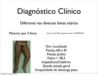 Diagnóstico Clínico
                                    Diferente nas diversas faixas etárias

                Maiores que 3 Anos                   Sintomas LOCAIS prevalecem sobre os SISTÊMICOS




                                                     Dor Localizada
                                                     Flexão, AB e RI
                                                      Flexão Joelho
                                                      Febre > 38,3
                                                  Inapetência/Calafrios
                                                   Queda estado geral
                                             Incapacidade de descarga peso
quinta-feira, 21 de abril de 2011
 