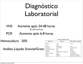 Diagnóstico
                                        Laboratorial
             VHS                    Aumenta após 24-48 horas
                                           50 a 90 mm/hora

            PCR                      Aumenta após 6-8 horas

Hemocultura 50%

     Análise Líquido Sinovial/Gram


quinta-feira, 21 de abril de 2011
 
