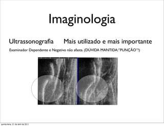 Imaginologia
         Ultrassonograﬁa              Mais utilizado e mais importante
         Examinador Dependente e Negativo não afasta. (DÚVIDA MANTIDA:”PUNÇÃO”!)




quinta-feira, 21 de abril de 2011
 