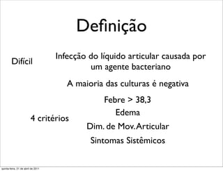 Deﬁnição
                                    Infecção do líquido articular causada por
        Difícil
                                             um agente bacteriano
                                       A maioria das culturas é negativa
                                                 Febre > 38,3
                                                    Edema
                         4 critérios
                                            Dim. de Mov. Articular
                                             Sintomas Sistêmicos

quinta-feira, 21 de abril de 2011
 