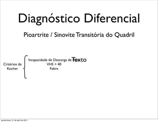 Diagnóstico Diferencial
                           Pioartrite / Sinovite Transitória do Quadril


                                                              Texto
                                    Incapacidade de Descarga de Peso
  Critérios de                                  VHS > 40
    Kocher                                        Febre




quinta-feira, 21 de abril de 2011
 