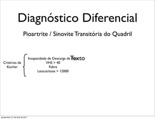 Diagnóstico Diferencial
                           Pioartrite / Sinovite Transitória do Quadril


                                                              Texto
                                    Incapacidade de Descarga de Peso
  Critérios de                                  VHS > 40
    Kocher                                        Febre
                                          Leococitose > 12000




quinta-feira, 21 de abril de 2011
 