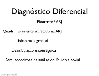 Diagnóstico Diferencial
                                                Pioartrite / ARJ

    Quadril raramente é afetado na ARJ

                                    Início mais gradual

                     Deambulação é conseguida

         Sem leococitose na análise do líquido sinovial


quinta-feira, 21 de abril de 2011
 