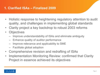 Page 2
• Holistic response to heightening regulatory attention to audit
quality, and challenges in implementing global standards
• Clarity project a key backdrop to robust 2003 reforms
• Objectives
– Improve understandability of ISAs and eliminate ambiguity
– Enhance quality of auditor performance
– Improve relevance and applicability to SME
– Facilitate global adoption
• Comprehensive revision and redrafting of ISAs
• Implementation Monitoring Review: confirmed that Clarity
Project in essence achieved its objectives
1. Clarified ISAs – Finalized 2009
 