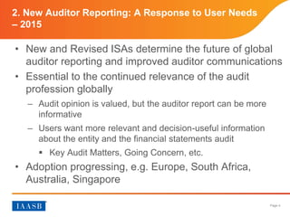 Page 4
2. New Auditor Reporting: A Response to User Needs
– 2015
• New and Revised ISAs determine the future of global
auditor reporting and improved auditor communications
• Essential to the continued relevance of the audit
profession globally
– Audit opinion is valued, but the auditor report can be more
informative
– Users want more relevant and decision-useful information
about the entity and the financial statements audit
 Key Audit Matters, Going Concern, etc.
• Adoption progressing, e.g. Europe, South Africa,
Australia, Singapore
 