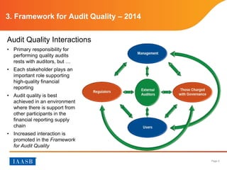 Page 5
3. Framework for Audit Quality – 2014
• Primary responsibility for
performing quality audits
rests with auditors, but …
• Each stakeholder plays an
important role supporting
high-quality financial
reporting
• Audit quality is best
achieved in an environment
where there is support from
other participants in the
financial reporting supply
chain
• Increased interaction is
promoted in the Framework
for Audit Quality
Audit Quality Interactions
 