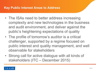 Page 7
• The ISAs need to better address increasing
complexity and new technologies in the business
and audit environment, and deliver against the
public’s heightening expectations of quality
• The profile of tomorrow’s auditor is a critical
challenger, supported by a regime focused on
public interest and quality management, and well
observable for stakeholders
• Strong call for active dialogue with all kinds of
stakeholders (ITC – December 2015)
Key Public Interest Areas to Address
 