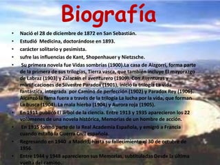 BiografíaNació el 28 de diciembre de 1872 en San Sebastián. Estudió  Medicina, doctorándose en 1893.carácter solitario y pesimista. sufre las influencias de Kant, Shopenhauer y Nietzsche. Su primera novela fue Vidas sombrías (1900).La casa de Aizgorri, forma parte de la primera de sus trilogías, Tierra vasca, que también incluye El mayorazgo de Labraz (1903) y Zalacaín el aventurero (1909). Con Aventuras y mixtificaciones de Silvestre Paradox (1901), inició la trilogía La vida fantástica, integrada  por Camino de perfección (1902) y Paradox Rey (1906). Alcanzó la fama fuera a través de la trilogía La lucha por la vida, que forman La busca (1904), La mala hierba (1904) y Aurora roja (1905).En 1911 publicó El árbol de la ciencia. Entre 1913 y 1935 aparecieron los 22 volúmenes de una novela histórica, Memorias de un hombre de acción. En 1935 formó parte de la Real Academia Española, y emigró a Francia cuando estalló la Guerra Civil española.Regresando en 1940  a Madrid, hasta su fallecimiento el 30 de octubre de 1956.Entre 1944 y 1948 aparecieron sus Memorias, subtituladas Desde la última vuelta del camino. 