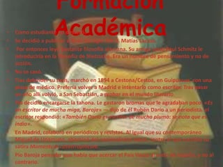 Formación AcadémicaComo estudiante no destacó.Se decidió a publicar a fines del siglo XIX D. Matías Lacasa. Por entonces leyó bastante filosofía alemana. Su amigo suizo Paul Schmitz le introduciría en la filosofía de Nietzsche. Era un hombre de pensamiento y no de acción.No se casó.Tras defender su tesis, marchó en 1894 a Cestona/Cestoa, en Guipúzcua, con una plaza de médico. Prefería volver a Madrid e intentarlo como escritor. Tras pasar un año allí volvió, a San Sebastián, a probar en el mundo literario.Pío decidió encargarse la tahona. Le gastaron bromas que le agradaban poco: «Es un escritor de mucha miga, Baroja» — dijo de él Rubén Darío a un periodista. el escritor respondió: «También Darío es escritor de mucha pluma: se nota que es indio».En Madrid, colaboró en periódicos y revistas. Al igual que su contemporáneo Miguel de Unamuno, abominó del nacionalismo vasco, contra el que escribió su sátira Momentumcatastrophicum.Pío Baroja pensaba que había que acercar el País Vasco al resto de España, y no al contrario. 