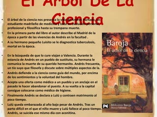 El Árbol De La CienciaEl árbol de la ciencia nos presenta la vida de Andrés Hurtado, un estudiante madrileño de medicina y toda su evolución personal, profesional y filosófica hasta su trempana muerte.En la primera parte del libro el autor describe el Madrid de la época a partir de las vivencias de Andrés en la facultad .A su hermano pequeño Luisito se le diagnostica tuberculosis, mortal en la época.En la búsqueda de que lo cure viajan a Valencia. Durante la estancia de Andrés en un pueblo de sustituto, su hermana le comunica la muerte de su querido hermanito. Andrés frecuenta, un tío suyo que filosofa y discute sobre múltiples aspectos de la.Andrés defiende a la ciencia como guía del mundo, por encima de los sentimientos y la voluntad del hombre.Acepta una oferta como médico a un pueblo y un anclaje en el pasado le hacer abandonar el puesto. A su vuelta a la capital consigue colocarse como médico de higiene.Finalmente Andrés se declara a Lulú y contraen matrimonio al poco tiempo.Lulú queda embarazada al año bajo pesar de Andrés. Tras un parto difícil en el que el niño muere y Lulú fallece al poco tiempo. Andrés, se suicida ese mismo día con aconitina.