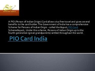 A PIO (Person of Indian Origin) Card allows visa free travel and gives several
benefits to the card holder. The Government of India has a comprehensive
Scheme for Persons of Indian Origin - called the &quot; PIO Card
Scheme&quot;. Under this scheme, Persons of Indian Origin up to the
fourth generation (great grandparents) settled throughout the world.

 