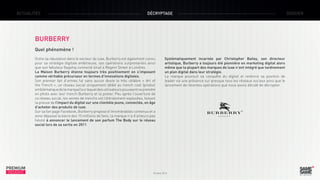 ACTUALITÉS

DÉCRYPTAGE

BURBERRY
Quel phénomène !
Outre sa réputation dans le secteur du luxe, Burberry est également connu
pour sa stratégie digitale ambitieuse, ses opérations surprenantes ainsi
que son fabuleux flagship connecté situé à Regent Street à Londres.
La Maison Burberry étonne toujours très positivement en s’imposant
comme véritable précurseur en termes d’innovations digitales.
Son premier fait d’armes fut sans aucun doute le très célèbre «  Art of
the Trench », un réseau social uniquement dédié au trench coat (produit
emblématique de la marque) sur lequel des utilisateurs pouvaient se prendre
en photo avec leur trench Burberry et la poster. Peu après l’ouverture de
ce réseau social, les ventes de trenchs ont littéralement explosées, faisant
la preuve de l’impact du digital sur une clientèle jeune, connectée, en âge
d’acheter des produits de luxe.
Sur sa fan page Facebook, Burberry propose d’innombrables contenus et a
ainsi dépassé la barre des 15 millions de fans; la marque n’a d’ailleurs pas
hésité à annoncer le lancement de son parfum The Body sur le réseau
social lors de sa sortie en 2011. 

PREMIUM
INSIGHT

Systématiquement incarnée par Christopher Bailey, son directeur
artistique, Burberry a toujours été pionnière en marketing digital alors
même que la plupart des marques de luxe n’ont intégré que tardivement
un plan digital dans leur stratégie.
La marque poursuit sa conquête du digital et renforce sa position de
leader via une présence sur presque tous les réseaux sociaux ainsi que le
lancement de récentes opérations que nous avons décidé de décrypter.

Octobre 2013

DOSSIER

 
