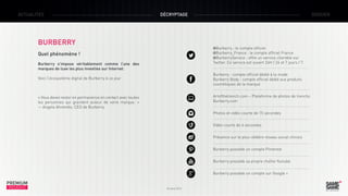 ACTUALITÉS

DÉCRYPTAGE

BURBERRY

DOSSIER

@Burberry : le compte officiel
@Burberry_France : le compte officiel France
@BurberryService : offre un service clientèle sur

Quel phénomène !

Twitter. Ce service est ouvert 24H / 24 et 7 jours / 7.

Burberry s’impose véritablement comme l’une des
marques de luxe les plus investies sur Internet.

Burberry : compte officiel dédié à la mode
Burberry Body : compte officiel dédié aux produits
cosmétiques de la marque

Voici l’écosystème digital de Burberry à ce jour

Artofthetrench.com – Plateforme de photos de trenchs
Burberry.com

« Vous devez rester en permanence en contact avec toutes
les personnes qui gravitent autour de votre marque.  »
— Angela Ahrendts, CEO de Burberry

Photos et vidéo courte de 15 secondes
Vidéo courte de 6 secondes
Présence sur le plus célèbre réseau social chinois
Burberry possède un compte Pinterest
Burberry possède sa propre chaîne Youtube
Burberry possède un compte sur Google +

PREMIUM
INSIGHT

Octobre 2013

 