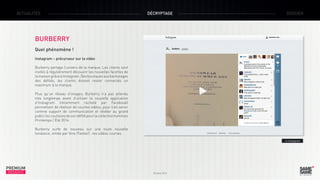 ACTUALITÉS

DÉCRYPTAGE

DOSSIER

BURBERRY
Quel phénomène !
Instagram – précurseur sur la vidéo
Burberry partage l’univers de la marque. Les clients sont
invités à régulièrement découvrir les nouvelles facettes de
la maison grâce à Instagram. Des boutiques aux backstages
des défilés, les clients doivent rester connectés un
maximum à la marque.
Plus qu’un réseau d’images, Burberry n’a pas attendu
très longtemps avant d’utiliser la nouvelle application
d’Instagram (récemment racheté par Facebook)
permettant de réaliser de courtes vidéos, pour s’en servir
comme support de communication et révéler au grand
public les coulisses de son défilé pour la collection hommes
Printemps / Été 2014.
Burberry surfe de nouveau sur une toute nouvelle
tendance, initiée par Vine (Twitter) : les vidéos courtes.
> Instagram

PREMIUM
INSIGHT

Octobre 2013

 
