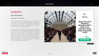 ACTUALITÉS

DÉCRYPTAGE

DOSSIER

BURBERRY
Quel phénomène !
Vine Burberry : opération
Pour compléter la présentation de son défilé Homme
Printemps / Été 2014, la Maison Burberry a réalisé un
montage sur Vine. Après 10 ans de défilés à Milan pour
ses collections masculines, c’est désormais à Londres
que la Maison choisit de les présenter.
La vidéo de 6 secondes tourne en boucle, présentant à
vitesse grand « V » les vêtements portés par les modèles
masculins. Il est assez difficile de visualiser correctement
toutes les tenues, du fait de l’aspect peu qualitatif de
l’application que nous avions souligné dans le dossier
consacré à Vine, dans le Premium Insight du mois de juin.
Néanmoins, notons la belle initiative de la marque, qui
consiste à expérimenter chaque nouveau format digital
dans sa stratégie de communication.
> Vine

PREMIUM
INSIGHT

Octobre 2013

 