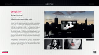 ACTUALITÉS

DÉCRYPTAGE

DOSSIER

BURBERRY
Quel phénomène !
L’application Burberry Kisses :
une envoûtante collaboration avec Google
la nouvelle application de Burberry, en collaboration avec
Google, permet de personnaliser un message en envoyant
votre « kiss » et en écrivant un mot sur une lettre virtuelle.
L’application capture l’image de la bouche, laisse le
choix de la couleur du «  kiss  ». La plateforme propose
également de découvrir le fabuleux « the world of kisses »,
qui représente par des points scintillants sur une carte
du monde, tous les « kisses » reçus mais aussi les « live
kisses », qui s’envoient en direct de partout dans le monde.
Au moment de la finalisation de l’envoi, l’internaute peu
importer l’adresse mail de ses contact directement depuis
Gmail.
Des magasins connectés à ses premiers essais vidéos
sur Instagram, en passant par de telles applications,
Burberry est une référence. Des opérations toujours plus
modernes, pour une marque qui se rajeunit au fil de ses
collections. What next ?

PREMIUM
INSIGHT

> Le site

Octobre 2013

 