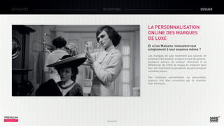 ACTUALITÉS

DÉCRYPTAGE

DOSSIER

LA PERSONNALISATION
ONLINE DES MARQUES
DE LUXE
Et si les Maisons revenaient tout
simplement à leur essence même ?
Les marques de luxe reviennent aux sources en
proposant des produits uniques et haut de gamme :
plusieurs acteurs du secteur cherchent à se
différencier de l’offre de masse en intégrant dans
leur site marchand la possibilité de personnaliser
certaines pièces.
Des initiatives permanentes ou ponctuelles,
toujours très bien accueillies par la clientèle.
Tour d’horizon…

PREMIUM
INSIGHT

Octobre 2013

 