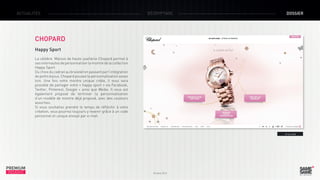 ACTUALITÉS

DÉCRYPTAGE

DOSSIER

CHOPARD
Happy Sport
La célèbre Maison de haute-joaillerie Chopard permet à
ses internautes de personnaliser la montre de la collection
Happy Sport.
Du choix du cadran au bracelet en passant par l’intégration
de petits bijoux, Chopard pousse la personnalisation assez
loin. Une fois votre montre unique créée, il vous sera
possible de partager votre « happy sport » via Facebook,
Twitter, Pinterest, Google + ainsi que Weibo. Il vous est
également proposé de terminer la personnalisation
d’un modèle de montre déjà proposé, avec des couleurs
assorties.
Si vous souhaitez prendre le temps de réfléchir à votre
création, vous pourrez toujours y revenir grâce à un code
personnel et unique envoyé par e-mail.

> Le site

PREMIUM
INSIGHT

Octobre 2013

 