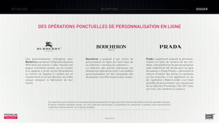 ACTUALITÉS

DÉCRYPTAGE

DOSSIER

DES OPÉRATIONS PONCTUELLES DE PERSONNALISATION EN LIGNE

Une personnalisation intelligente pour
Burberry qui propose l’intégration de puces
RFID dans ses trenchs. L’idée ? Ajouter une
plaque nominative gravée, qui au contact
d’un appareil à écran tactile (Smartphone
ou miroirs du flagship à Londres qui se
transforment en écran) dévoilait une vidéo
unique retraçant la fabrication de leur
trench.

Boucheron a proposé à ses clients de
personnaliser en ligne son futur bijou de
la collection « animaux de collection ».
La sélection des pierres précieuses est
laissée à la créativité du client. Les modèles
personnalisables ont été renouvelés afin
de proposer une offre toujours plus unique.

Prada a également proposé la personnalisation en ligne de certains de ses modèles. Une plateforme de personnalisation
avait notamment été lancée pour sa ligne
de solaires « Prada Private », permettant à
chacun d’insérer des lettres ou symboles
sur les branches. C’est également le cas
de l’opération « Made to order » où il était
possible de personnaliser ses chaussures
de la collection Printemps / Été 2011 avec
son nom, ses matières et couleurs.

Ces opérations ponctuelles et renouvelées de personnalisation en ligne pourraient donner des idées à d’autres grandes marques.
Proposer pendant quelques temps, sur une collection particulière, la possibilité de customiser le produit, puis recommencer
l’opération ultérieurement sur d’autres modèles.

PREMIUM
INSIGHT

Octobre 2013

 