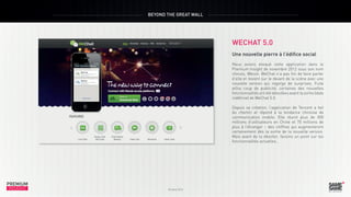 BEYOND THE GREAT WALL

WECHAT 5.0

PREMIUM
INSIGHT

Octobre 2013

Une nouvelle pierre à l’édifice social
Nous avions évoqué cette application dans le
Premium Insight de novembre 2012 sous son nom
chinois, Weixin. WeChat n’a pas fini de faire parler
d’elle et revient sur le devant de la scène avec une
nouvelle version qui regorge de surprises. Fuite
et/ou coup de publicité, certaines des nouvelles
fonctionnalités ont été dévoilées avant la sortie (date
indéfinie) de WeChat 5.0.
Depuis sa création, l’application de Tencent a fait
du chemin et répond à la tendance chinoise de
communication mobile. Elle réunit plus de 300
millions d’utilisateurs en Chine et 70 millions de
plus à l’étranger – des chiffres qui augmenteront
certainement dès la sortie de la nouvelle version.
Mais avant de la dévoiler, faisons un point sur les
fonctionnalités actuelles…

PREMIUM
INSIGHT

Octobre 2013

 